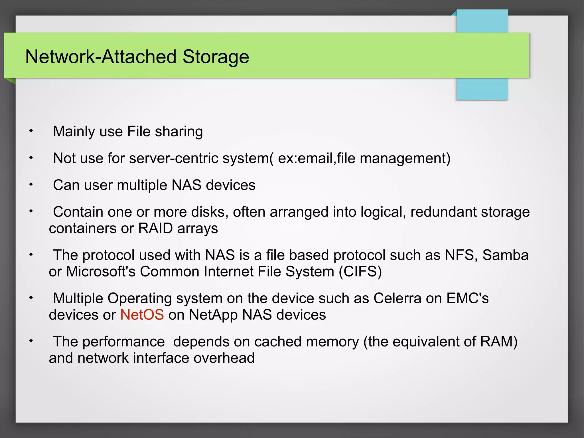 Network-Attached Storage

Mainly use File sharing

Not use for server-centric system( ex:email,file management)

Can user multiple NAS devices

Contain one or more disks, often arranged into logical, redundant storage
containers or RAID arrays

The protocol used with NAS is a file based protocol such as NFS, Samba
or Microsoft's Common Internet File System (CIFS)

Multiple Operating system on the device such as Celerra on EMC's
devices or NetOS on NetApp NAS devices

The performance depends on cached memory (the equivalent of RAM)
and network interface overhead
 