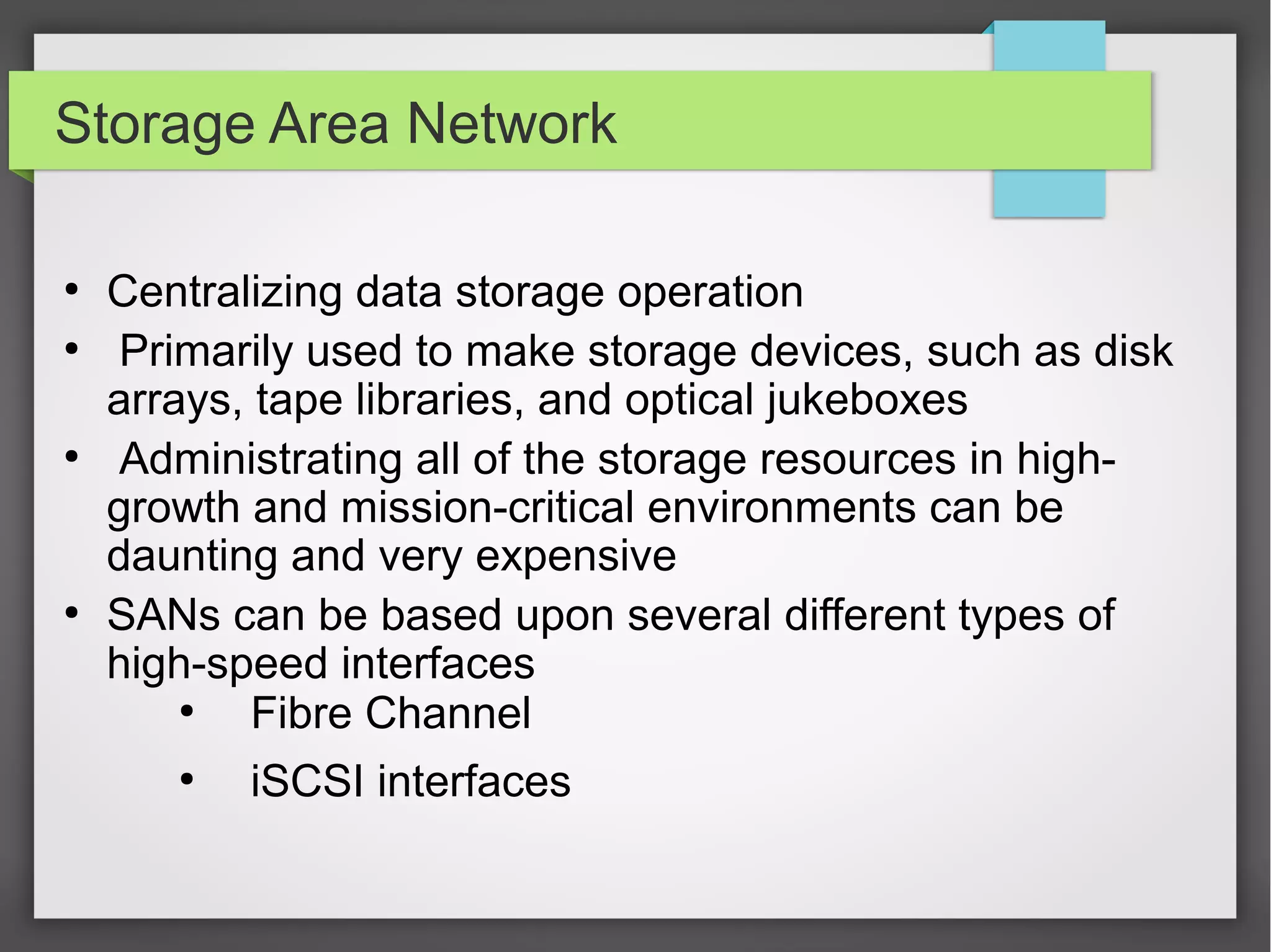 Storage Area Network
●
Centralizing data storage operation
●
Primarily used to make storage devices, such as disk
arrays, tape libraries, and optical jukeboxes
●
Administrating all of the storage resources in high-
growth and mission-critical environments can be
daunting and very expensive
●
SANs can be based upon several different types of
high-speed interfaces
●
Fibre Channel
●
iSCSI interfaces
 