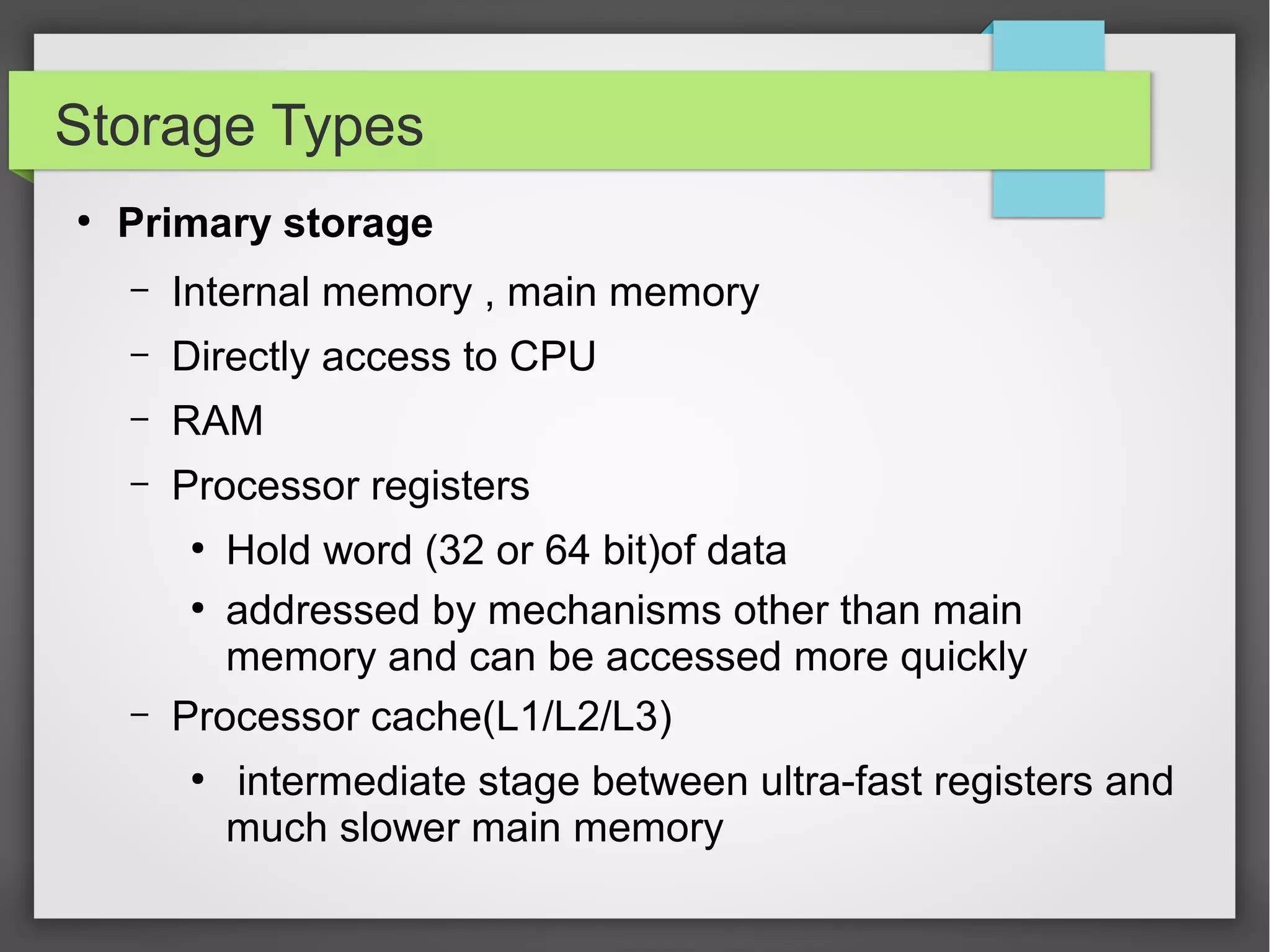 Storage Types
●
Primary storage
– Internal memory , main memory
– Directly access to CPU
– RAM
– Processor registers
●
Hold word (32 or 64 bit)of data
●
addressed by mechanisms other than main
memory and can be accessed more quickly
– Processor cache(L1/L2/L3)
●
intermediate stage between ultra-fast registers and
much slower main memory
 