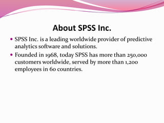 About SPSS Inc.
 SPSS Inc. is a leading worldwide provider of predictive
analytics software and solutions.
 Founded in 1968, today SPSS has more than 250,000
customers worldwide, served by more than 1,200
employees in 60 countries.
 
