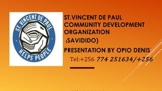 ST.VINCENT DE PAUL
COMMUNITY DEVELOPMENT
ORGANIZATION
(SAVIDIDO)
PRESENTATION BY OPIO DENIS
Tel:+256 774 251634/+256
 