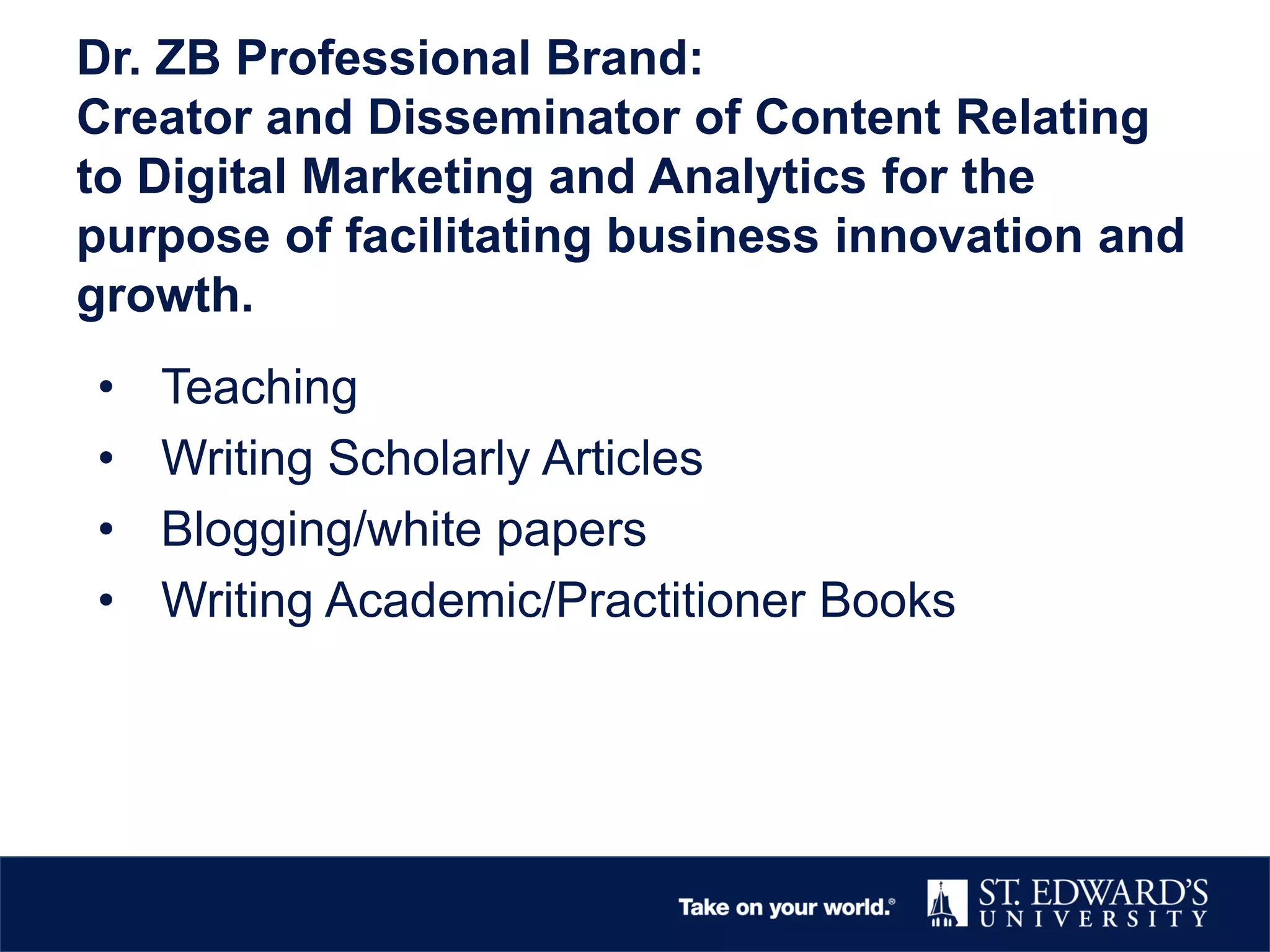 Dr. ZB Professional Brand:
Creator and Disseminator of Content Relating
to Digital Marketing and Analytics for the
purpose of facilitating business innovation and
growth.
• Teaching
• Writing Scholarly Articles
• Blogging/white papers
• Writing Academic/Practitioner Books
 