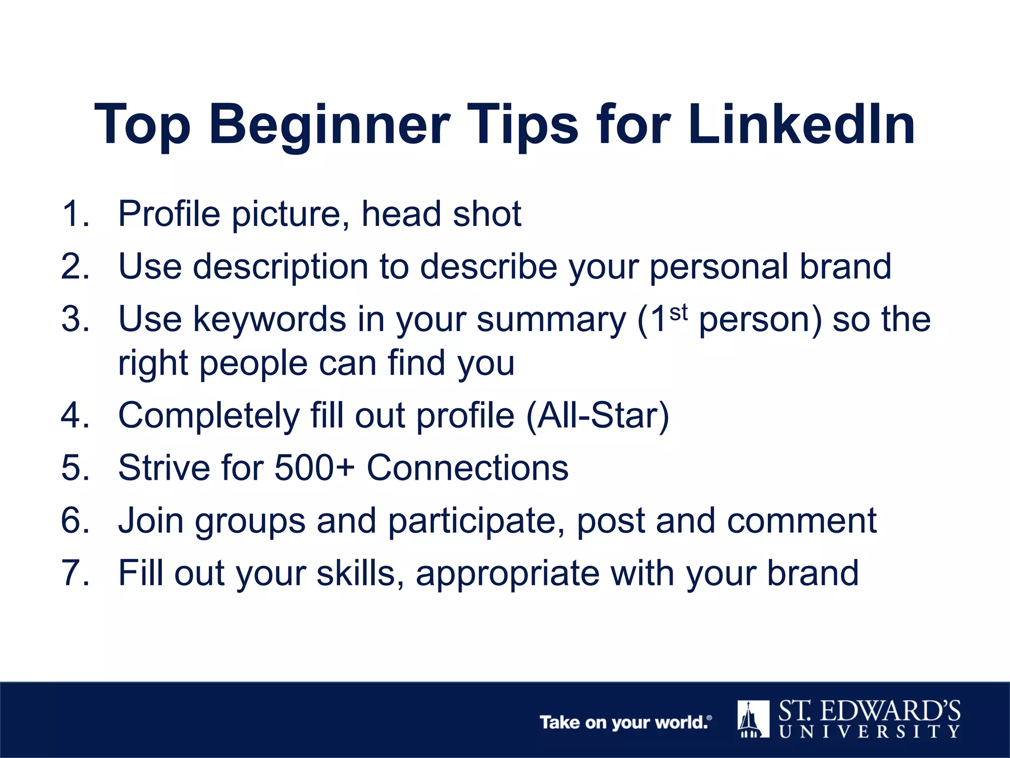 Top Beginner Tips for LinkedIn
1. Profile picture, head shot
2. Use description to describe your personal brand
3. Use keywords in your summary (1st person) so the
right people can find you
4. Completely fill out profile (All-Star)
5. Strive for 500+ Connections
6. Join groups and participate, post and comment
7. Fill out your skills, appropriate with your brand
 