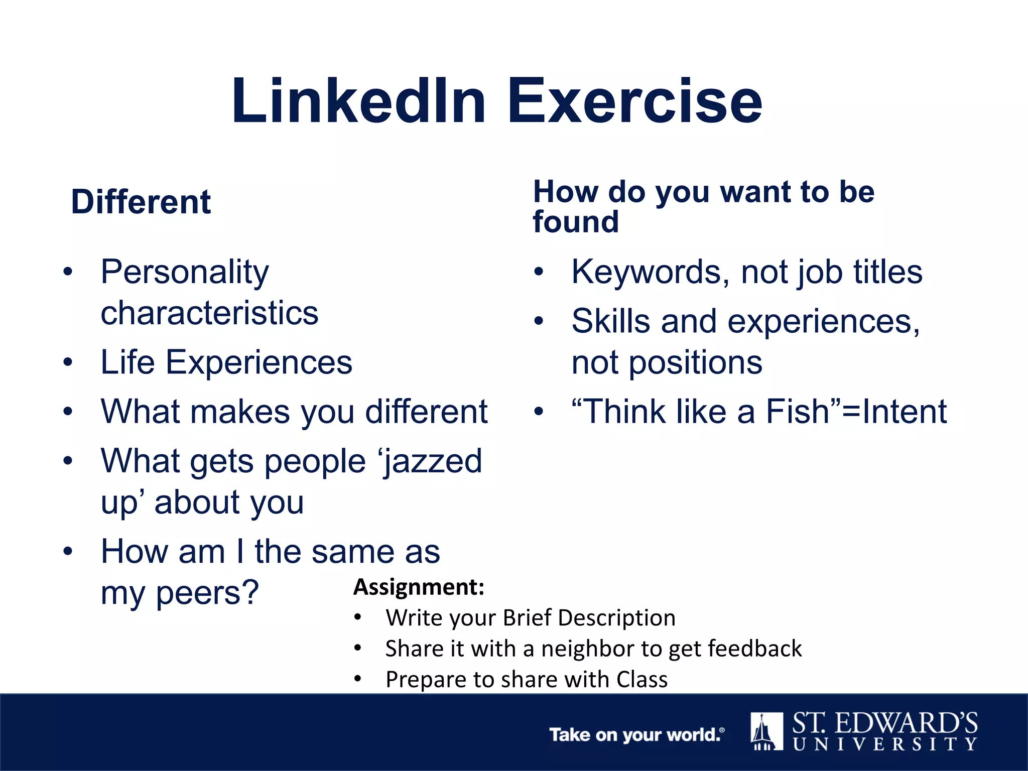LinkedIn Exercise
Different
• Personality
characteristics
• Life Experiences
• What makes you different
• What gets people ‘jazzed
up’ about you
• How am I the same as
my peers?
How do you want to be
found
• Keywords, not job titles
• Skills and experiences,
not positions
• “Think like a Fish”=Intent
Assignment:
• Write your Brief Description
• Share it with a neighbor to get feedback
• Prepare to share with Class
 
