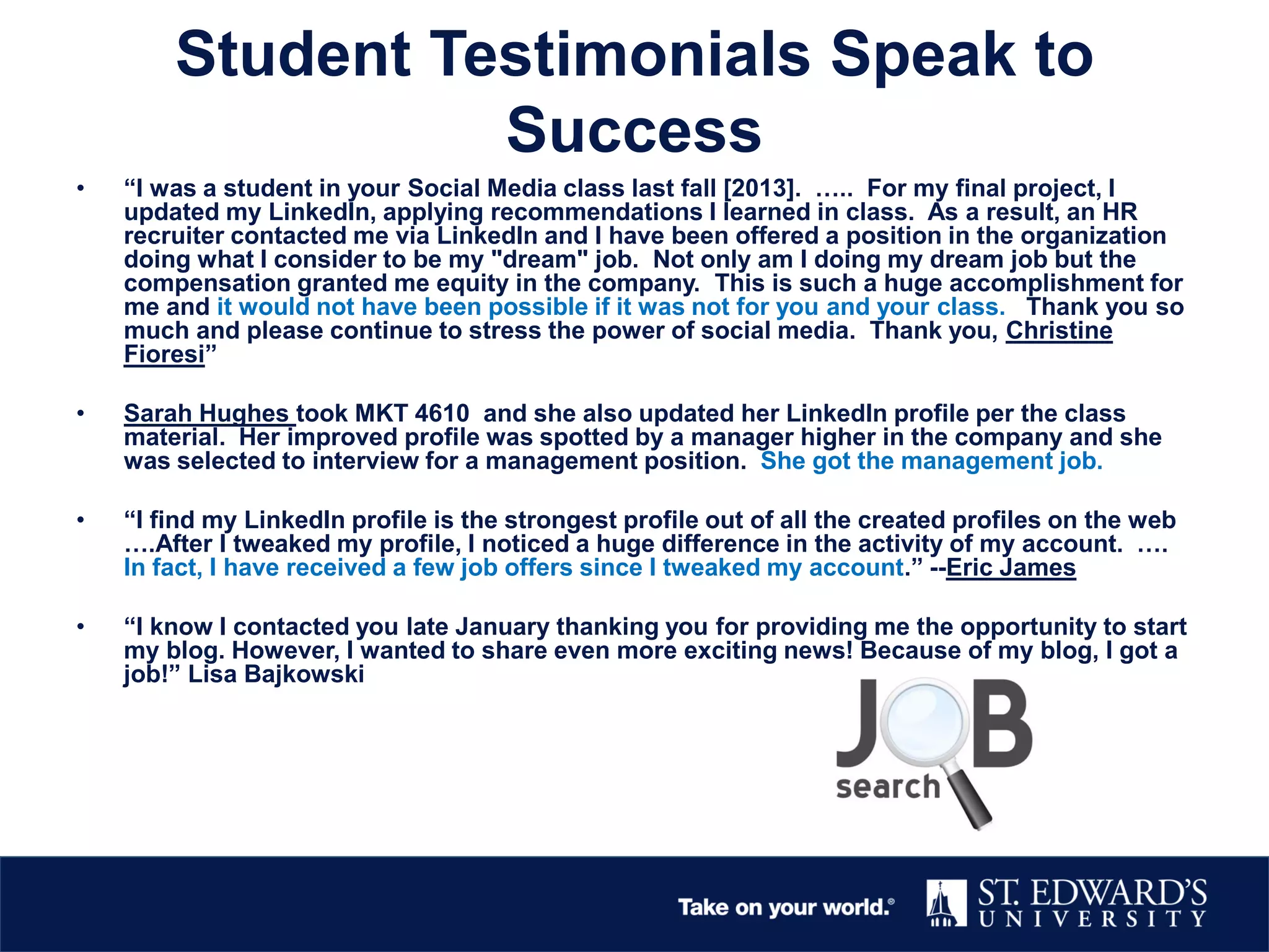 Student Testimonials Speak to
Success
• “I was a student in your Social Media class last fall [2013]. ….. For my final project, I
updated my LinkedIn, applying recommendations I learned in class. As a result, an HR
recruiter contacted me via LinkedIn and I have been offered a position in the organization
doing what I consider to be my "dream" job. Not only am I doing my dream job but the
compensation granted me equity in the company. This is such a huge accomplishment for
me and it would not have been possible if it was not for you and your class. Thank you so
much and please continue to stress the power of social media. Thank you, Christine
Fioresi”
• Sarah Hughes took MKT 4610 and she also updated her LinkedIn profile per the class
material. Her improved profile was spotted by a manager higher in the company and she
was selected to interview for a management position. She got the management job.
• “I find my LinkedIn profile is the strongest profile out of all the created profiles on the web
….After I tweaked my profile, I noticed a huge difference in the activity of my account. ….
In fact, I have received a few job offers since I tweaked my account.” --Eric James
• “I know I contacted you late January thanking you for providing me the opportunity to start
my blog. However, I wanted to share even more exciting news! Because of my blog, I got a
job!” Lisa Bajkowski
 