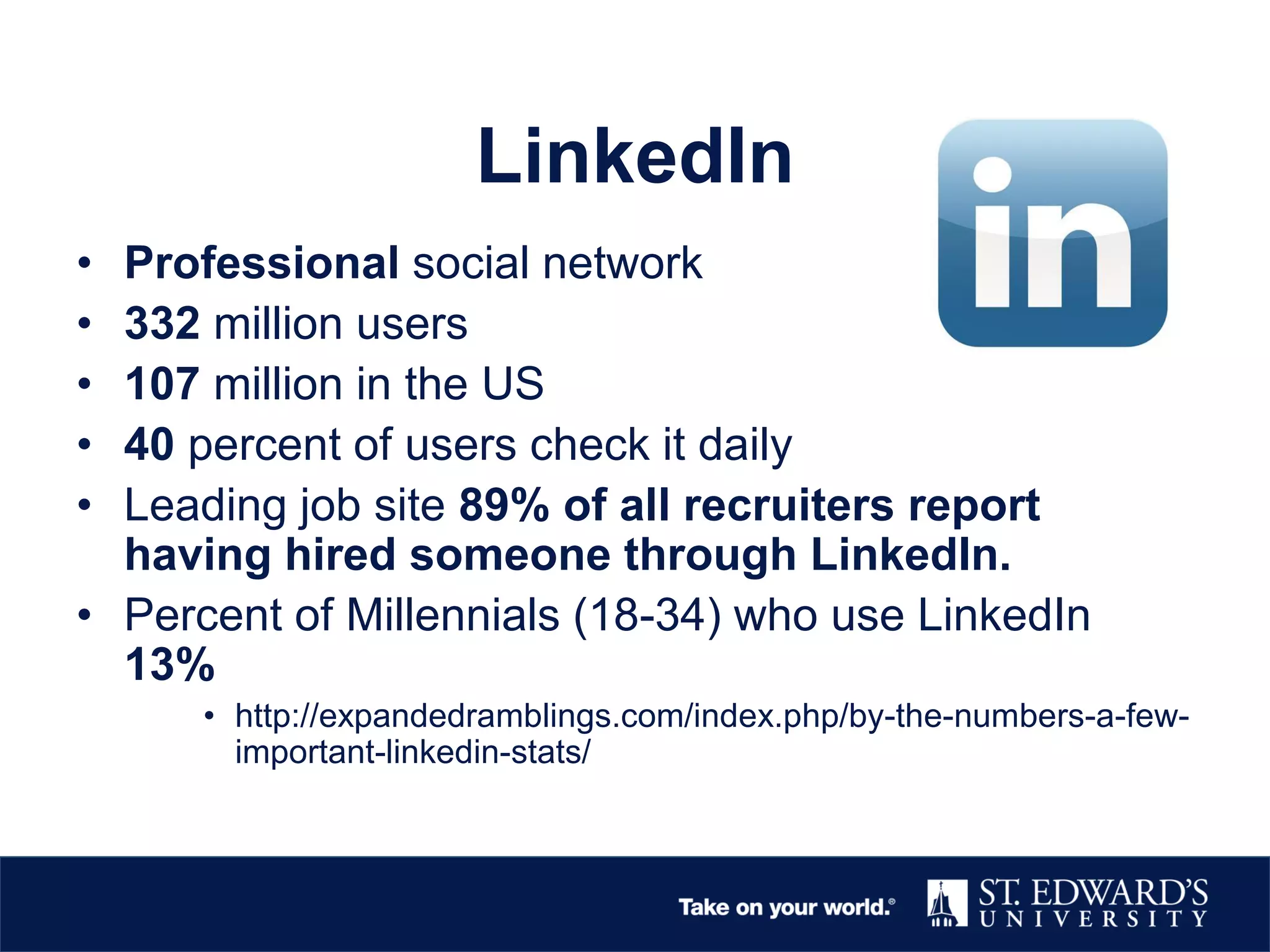 LinkedIn
• Professional social network
• 332 million users
• 107 million in the US
• 40 percent of users check it daily
• Leading job site 89% of all recruiters report
having hired someone through LinkedIn.
• Percent of Millennials (18-34) who use LinkedIn
13%
• http://expandedramblings.com/index.php/by-the-numbers-a-few-
important-linkedin-stats/
 