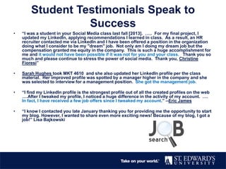 Student Testimonials Speak to
Success
• “I was a student in your Social Media class last fall [2013]. ….. For my final project, I
updated my LinkedIn, applying recommendations I learned in class. As a result, an HR
recruiter contacted me via LinkedIn and I have been offered a position in the organization
doing what I consider to be my "dream" job. Not only am I doing my dream job but the
compensation granted me equity in the company. This is such a huge accomplishment for
me and it would not have been possible if it was not for you and your class. Thank you so
much and please continue to stress the power of social media. Thank you, Christine
Fioresi”
• Sarah Hughes took MKT 4610 and she also updated her LinkedIn profile per the class
material. Her improved profile was spotted by a manager higher in the company and she
was selected to interview for a management position. She got the management job.
• “I find my LinkedIn profile is the strongest profile out of all the created profiles on the web
….After I tweaked my profile, I noticed a huge difference in the activity of my account. ….
In fact, I have received a few job offers since I tweaked my account.” --Eric James
• “I know I contacted you late January thanking you for providing me the opportunity to start
my blog. However, I wanted to share even more exciting news! Because of my blog, I got a
job!” Lisa Bajkowski
 