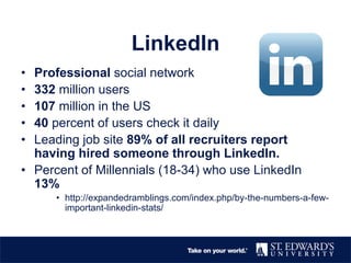 LinkedIn
• Professional social network
• 332 million users
• 107 million in the US
• 40 percent of users check it daily
• Leading job site 89% of all recruiters report
having hired someone through LinkedIn.
• Percent of Millennials (18-34) who use LinkedIn
13%
• http://expandedramblings.com/index.php/by-the-numbers-a-few-
important-linkedin-stats/
 