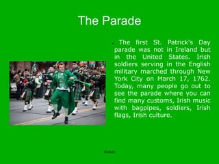The Parade
● The first St. Patrick's Day
parade was not in Ireland but
in the United States. Irish
soldiers serving in the English
military marched through New
York City on March 17, 1762.
Today, many people go out to
see the parade where you can
find many customs, Irish music
with bagpipes, soldiers, Irish
flags, Irish culture.
Robert
 