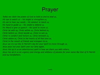 Prayer
Today we claim the power of God to hold us and to lead us,
His eye to watch us – His might to strengthen us,
His ear to hear our needs – His wisdom to teach us,
His hand to guide us – His shield to defend us,
His Word to give us speech – His Spirit to move us.
Christ be with us, Christ within us, Christ behind us,
Christ before us, Christ beside us, Christ to win us,
Christ to comfort and restore us, Christ beneath us,
Christ above us, Christ in the hearts of all that love us,
Christ in the mouth of friends and strangers to us.
Jesus we cry out this St Patrick’s day for your Spirit to move through us,
Jesus pour out your Spirit over our land again,
Jesus rise up in us an adventurous spirit in how we share you with others,
Jesus rise up in us an urgency and energy and wildness of passion for your name like that of St Patrick
and our forefathers.
Lewis
 