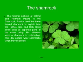 The shamrock
● The national emblem of Ireland
and Northern Ireland is the
Shamrock. Patrick used the three-
leaved shamrock to explain how
the Father, Son and Holy Spirit
could exist as separate parts of
the same being. His followers
wore a shamrock in celebration.
This day people wear shamrocks
when they celebrate.
Don
 