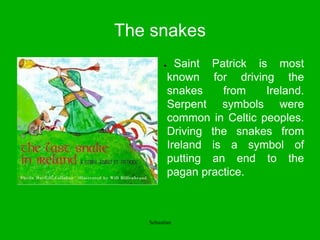 The snakes
● Saint Patrick is most
known for driving the
snakes from Ireland.
Serpent symbols were
common in Celtic peoples.
Driving the snakes from
Ireland is a symbol of
putting an end to the
pagan practice.
Sebastian
 