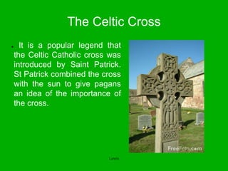The Celtic Cross
● It is a popular legend that
the Celtic Catholic cross was
introduced by Saint Patrick.
St Patrick combined the cross
with the sun to give pagans
an idea of the importance of
the cross.
Lewis
 