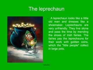 The leprechaun
● A leprechaun looks like a little
old man and dresses like a
shoemaker. Leprechauns are
very unfriendly. They live alone
and pass the time by mending
the shoes of Irish fairies. The
fairies pay the leprechauns for
their work with golden coins,
which the "little people" collect
in large pots.
Sebastian
 