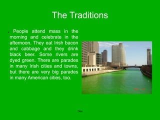 The Traditions
● People attend mass in the
morning and celebrate in the
afternoon. They eat Irish bacon
and cabbage and they drink
black beer. Some rivers are
dyed green. There are parades
in many Irish cities and towns,
but there are very big parades
in many American cities, too.
Don
 