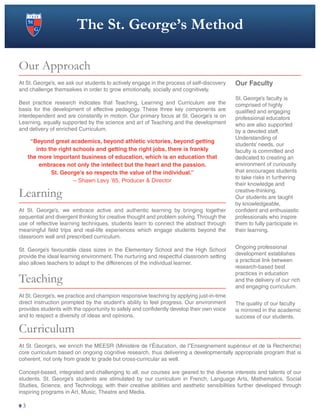 The St. George’s Method
Our Approach
At St. George’s, we ask our students to actively engage in the process of self-discovery
and challenge themselves in order to grow emotionally, socially and cognitively.
Best practice research indicates that Teaching, Learning and Curriculum are the
basis for the development of effective pedagogy. These three key components are
interdependent and are constantly in motion. Our primary focus at St. George’s is on
Learning, equally supported by the science and art of Teaching and the development
and delivery of enriched Curriculum.
Learning
At St. George’s, we embrace active and authentic learning by bringing together
sequential and divergent thinking for creative thought and problem solving.Through the
use of reflective learning techniques, students learn to connect the abstract through
meaningful field trips and real-life experiences which engage students beyond the
classroom wall and prescribed curriculum.
St. George’s favourable class sizes in the Elementary School and the High School
provide the ideal learning environment. The nurturing and respectful classroom setting
also allows teachers to adapt to the differences of the individual learner.
Teaching
At St. George’s, we practice and champion responsive teaching by applying just-in-time
direct instruction prompted by the student’s ability to feel progress. Our environment
provides students with the opportunity to safely and confidently develop their own voice
and to respect a diversity of ideas and opinions.
Curriculum
At St. George’s, we enrich the MEESR (Ministère de l’Éducation, de l”Enseignement supérieur et de la Recherche)
core curriculum based on ongoing cognitive research, thus delivering a developmentally appropriate program that is
coherent, not only from grade to grade but cross-curricular as well.
Concept-based, integrated and challenging to all, our courses are geared to the diverse interests and talents of our
students. St. George’s students are stimulated by our curriculum in French, Language Arts, Mathematics, Social
Studies, Science, and Technology, with their creative abilities and aesthetic sensibilities further developed through
inspiring programs in Art, Music, Theatre and Media.
“Beyond great academics, beyond athletic victories, beyond getting
into the right schools and getting the right jobs, there is frankly
the more important business of education, which is an education that
embraces not only the intellect but the heart and the passion.
St. George’s so respects the value of the individual.”
– Shawn Levy ’85, Producer & Director
Our Faculty
St. George’s faculty is
comprised of highly
qualified and engaging
professional educators
who are also supported
by a devoted staff.
Understanding of
students’ needs, our
faculty is committed and
dedicated to creating an
environment of curiousity
that encourages students
to take risks in furthering
their knowledge and
creative-thinking.
Our students are taught
by knowledgeable,
confident and enthusiastic
professionals who inspire
them to fully participate in
their learning.
Ongoing professional
development establishes
a practical link between
research-based best
practices in education
and the delivery of our rich
and engaging curriculum.
The quality of our faculty
is mirrored in the academic
success of our students.
3
 