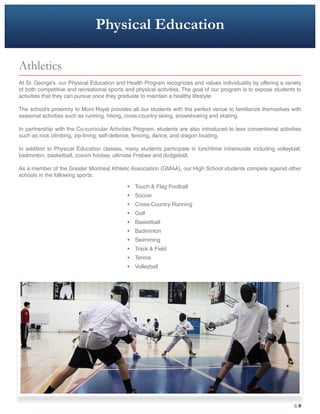 Physical Education
Athletics
At St. George’s, our Physical Education and Health Program recognizes and values individuality by offering a variety
of both competitive and recreational sports and physical activities. The goal of our program is to expose students to
activities that they can pursue once they graduate to maintain a healthy lifestyle.
The school’s proximity to Mont Royal provides all our students with the perfect venue to familiarize themselves with
seasonal activities such as running, hiking, cross-country skiing, snowshoeing and skating.
In partnership with the Co-curricular Activities Program, students are also introduced to less conventional activities
such as rock climbing, zip-lining, self-defence, fencing, dance, and dragon boating.
In addition to Physical Education classes, many students participate in lunchtime intramurals including volleyball,
badminton, basketball, cosom hockey, ultimate Frisbee and dodgeball.
As a member of the Greater Montreal Athletic Association (GMAA), our High School students compete against other
schools in the following sports:
• Touch & Flag Football
• Soccer
• Cross-Country Running
• Golf
• Basketball
• Badminton
• Swimming
• Track & Field
• Tennis
• Volleyball
66
 