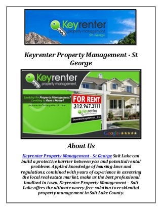 Keyrenter Property Management - St
George
About Us
Keyrenter Property Management - St George Salt Lake can
build a protective barrier between you and potential rental
problems. Applied knowledge of housing laws and
regulations, combined with years of experience in assessing
the local real estate market, make us the best professional
landlord in town. Keyrenter Property Management – Salt
Lake offers the ultimate worry-free solution to residential
property management in Salt Lake County.
 