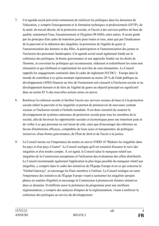 15732/23 sdr 4
ANNEXE RELEX.2 FR
7. Cet agenda social prévoirait notamment de renforcer les politiques dans les domaines de
l'éducation, y compris l'enseignement et la formation techniques et professionnels (EFTP), de
la santé, du travail décent, de la protection sociale, et l'accès à des services publics de base de
qualité, notamment l'eau, l'assainissement et l'hygiène (WASH), entre autres. Il serait guidé
par les principes d'un cadre de transition juste pour toutes et tous, ainsi que par l'éradication
de la pauvreté et la réduction des inégalités, la promotion de l'égalité de genre et
l'autonomisation des femmes et des filles, la participation et l'autonomisation des jeunes et
l'inclusion des personnes handicapées. Cet agenda social serait également fondé sur la
cohérence des politiques, la bonne gouvernance et une approche fondée sur les droits de
l'homme, et couvrirait les politiques qui reconnaissent, réduisent et redistribuent les soins non
rémunérés et qui rétribuent et représentent les activités de soin rémunérées. Le Conseil
rappelle les engagements contractés dans le cadre du règlement IVCDCI – Europe dans le
monde de contribuer à ce qu'un montant représentant au moins 20 % de l'aide publique au
développement (APD) financée au titre de l'instrument soit consacré à l'inclusion sociale et au
développement humain et de faire de l'égalité de genre un objectif principal ou significatif
dans au moins 85 % des nouvelles actions mises en œuvre.
8. Renforcer la cohésion sociale et faciliter l'accès aux services sociaux de base et à la protection
sociale réduit la pauvreté et les inégalités et permet de promouvoir de nouveaux contrats
sociaux et l'inclusion sociale à l'échelle mondiale. Il est donc essentiel de soutenir le
développement de systèmes nationaux de protection sociale pour tous les membres de la
société, afin de favoriser les opportunités sociales et économiques pour une transition juste et
de veiller à ce que personne ne soit laissé de côté, ainsi que d'encourager des réformes en
faveur d'institutions efficaces, comptables de leurs actes et transparentes, de politiques
inclusives, d'une bonne gouvernance, de l'État de droit et de l'accès à la justice.
9. Le Conseil insiste sur l'importance de mettre en œuvre l'ODD 10 "Réduire les inégalités dans
les pays et d'un pays à l'autre". Le Conseil souligne qu'il est essentiel d'assurer le suivi des
inégalités et d'en rendre compte. À cet égard, le Conseil salue le marqueur relatif aux
inégalités de la Commission européenne et l'utilisation des évaluations des effets distributifs.
Le Conseil recommande également l'application la plus large possible du marqueur relatif aux
inégalités, y compris dans le cadre des initiatives de l'Équipe Europe et en ce qui concerne le
"Global Gateway", et encourage les États membres à l'utiliser. Le Conseil souligne en outre
l'importance des initiatives de l'Équipe Europe visant à surmonter les inégalités (projets
phares en matière d'égalité) et encourage la Commission à promouvoir d'autres initiatives
dans ce domaine. Il réaffirme aussi la pertinence du programme pour une meilleure
réglementation, y compris des analyses d'impact de la réglementation, visant à renforcer la
cohérence des politiques au service du développement.
 