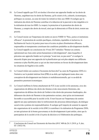 15732/23 sdr 5
ANNEXE RELEX.2 FR
10. Le Conseil rappelle que l'UE est résolue à favoriser une approche fondée sur les droits de
l'homme, englobant tous les droits de l'homme, qu'ils soient civils, culturels, économiques,
politiques ou sociaux, au cœur de toutes les initiatives liées aux ODD. Il souligne que la
réalisation des droits de l'homme contribue à la réduction de la pauvreté et des inégalités et à
la réalisation de tous les ODD. Le respect, la protection et la promotion des droits de
l'homme, y compris des droits du travail, ainsi que la démocratie et l'État de droit, restent une
priorité.
11. Le Conseil insiste sur l'importance de mettre en œuvre l'ODD 16 "Paix, justice et institutions
efficaces", la promotion de sociétés pacifiques, résilientes, équitables et inclusives, la
facilitation de l'accès à la justice pour tous et la mise en place d'institutions efficaces,
responsables et transparentes constituant des conditions préalables au développement durable.
Le Conseil rappelle ses conclusions du 19 mai 2017 intitulées "Donner un contenu
opérationnel aux liens entre action humanitaire et développement", dans lesquelles il
préconise une approche fondée sur le principe "avant tout, ne pas nuire"' et souligne la
nécessité d'opter pour une approche de la planification qui soit plus adaptée aux différents
contextes et plus flexible pour ce qui est des interventions en faveur du développement dans
les situations de fragilité et de conflit.
12. Le Conseil réitère son soutien à l'économie du bien-être2 au cœur du Programme 2030 et à
l'initiative sur le produit intérieur brut (PIB) et au delà, qui impliquent toutes deux une
conception du développement non linéaire et multidimensionnelle, qui va au-delà de
paramètres purement économiques.
13. Le Conseil réaffirme le ferme attachement de l'UE à une société civile autonome, avec des
organisations de défense des droits des femmes et des mouvements féministes, des
organisations de défense des droits de l'enfant et des droits des personnes handicapées, des
défenseurs des droits de l'homme et des partenaires sociaux, ainsi qu'un environnement
favorable et accessible pour la société civile. Il met l'accent sur l'importance du soutien
apporté aux pays partenaires dans le renforcement des processus démocratiques, du dialogue
social et des systèmes de responsabilisation. Il souligne qu'il importe de soutenir la capacité
des organisations de la société civile (OSC) à contribuer à la réalisation du Programme 2030,
en tant qu'acteurs de la bonne gouvernance et du développement à part entière, ainsi que la
participation de la société civile à la prise de décision et à l'élaboration des politiques.
2 Conclusions du Conseil sur l'économie du bien-être (JO C 400 du 26.11.2019, p. 9, doc.
ST 13432/19).
 