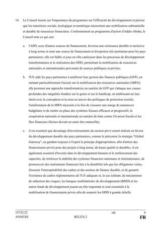 15732/23 sdr 6
ANNEXE RELEX.2 FR
14. Le Conseil insiste sur l'importance du programme sur l'efficacité du développement et précise
que les transitions sociale, écologique et numérique nécessitent une mobilisation substantielle
et durable de ressources financières. Conformément au programme d'action d'Addis-Abeba, le
Conseil note ce qui suit:
a. l'APD, avec d'autres sources de financement, favorise une croissance durable et inclusive
à long terme et reste une source de financement et d'expertise très pertinente pour les pays
partenaires; elle est fiable et joue un rôle catalyseur dans les processus de développement
transformateurs et la réalisation des ODD, permettant la mobilisation de ressources
nationales et internationales provenant de sources publiques et privées;
b. l'UE aide les pays partenaires à améliorer leur gestion des finances publiques (GFP), en
mettant particulièrement l'accent sur la mobilisation des ressources nationales (MRN);
elle promeut une approche transformatrice en matière de GFP qui s'attaque aux causes
profondes des inégalités fondées sur le genre et sur le handicap, en établissant un lien
étroit avec la conception et la mise en œuvre des politiques de protection sociale;
l'amélioration de la MRN nécessite à la fois de s'assurer une marge de manœuvre
budgétaire et de mettre en place des systèmes fiscaux efficaces et progressifs; la
coopération nationale et internationale en matière de lutte contre l'évasion fiscale et les
flux financiers illicites devrait en outre être intensifiée;
c. il est essentiel que davantage d'investissements du secteur privé soient réalisés en faveur
du développement durable des pays partenaires, comme le préconise la stratégie "Global
Gateway", en gardant toujours à l'esprit le principe d'appropriation; afin d'attirer des
financements privés pour des projets à long terme, de haute qualité et durables, il est
également essentiel d'investir dans le développement humain et le renforcement des
capacités, de renforcer la stabilité des systèmes financiers nationaux et internationaux, de
promouvoir des instruments financiers liés à la durabilité tels que les obligations vertes,
d'assurer l'interopérabilité des cadres et des normes de finance durable, et de garantir
l'existence de cadres réglementaires de l'UE adéquats et, le cas échéant, de mécanismes
de réduction des risques; les banques multilatérales de développement (BMD) et les
autres fonds de développement jouent un rôle important et sont essentiels à la
mobilisation de financements privés afin de soutenir les ODD à grande échelle.
 