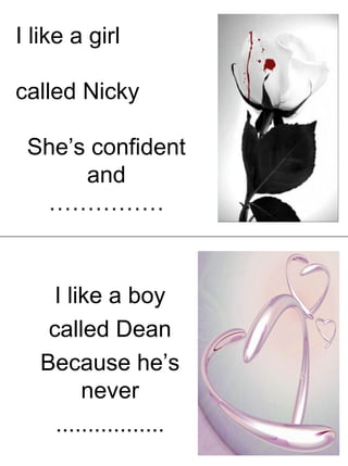 I like a girl
called Nicky
She’s confident
and
……………
I like a boy
called Dean
Because he’s
never
.................
 