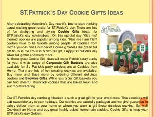 ST.PATRICK’S DAY COOKIE GIFTS IDEAS
After celebrating Valentine’s Day now it’s time to start thinking
about exciting green crafts for ST.Patrick’s day. There are lots
of fun designing and styling Cookie Gifts ideas for
ST.Patrick’s day celebrations. On this special day “Kiss me”
themed cookies are popular among kids. “Kiss me I am Irish”
cookies have to be favorite among people. At Cookies from
Home you can find a number of Cookie gift ideas like green tall
gift tin, Kiss me I’m Irish brown tall gift, Happy St Patrick’s day
silver tall gift tin and many more.
All these great Cookie Gift ideas will make Patrick’s day Lucky
for you. A wide range of Corporate Gift Baskets are also
available for St. Patrick’s party celebrations at Cookies from
Home. There are lots of fun creating cookies are available.
Buy more and Save more by ordering different delicious
cookies and Brownie Gifts. While you order Gift baskets you
can find cheerful shamrock cookies that are baked fresh and
just mouth watering.
Our ST.Patrick’s day combo gift basket is such a great gift for your loved ones. These cookies will
add sweet trickery to your holidays. Our cookies are carefully packaged and we give guarantee to
safely deliver them at your home or whom you want to gift these delicious cookies. So, visit
Cookies from Home and buy great freshly baked homemade cookies, Cookie Gifts to keep your
ST.Patrick’s day Golden.
 