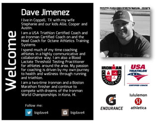 bigdave4 bigdave4
Follow	me:
WelcomeDave Jimenez
I live in Coppell, TX with my wife
Stephanie and our kids Allie, Cooper and
Austin.
I am a USA Triathlon Certified Coach and
an Ironman Certified Coach on and the
Head Coach for Octane Athletics Training
Systems
I spend much of my time coaching
athletes in a highly communicative and
collaborative way. I am also a Blood
Lactate Threshold Testing Practitioner
for athletes around the area. My passion
for coaching is driven by my own journey
to health and wellness through running
and triathlon.
I am a two-time Ironman and a Boston
Marathon finisher and continue to
compete with dreams of the Ironman
World Championships in Kona, HI.
 