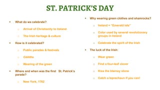 ST. PATRICK’S DAY
 What do we celebrate?
o Arrival of Christianity to Ireland
o The Irish heritage & culture
 How is it celebrated?
o Public parades & festivals
o Céilithe
o Wearing of the green
 Where and when was the first St. Patrick’s
parade?
o New York, 1762
 Why wearing green clothes and shamrocks?
o Ireland = “Emerald isle”
o Color used by several revolutionary
groups in Ireland
o Celebrate the spirit of the Irish
 The luck of the Irish:
o Wear green
o Find a four-leaf clover
o Kiss the blarney stone
o Catch a leprechaun if you can!
 