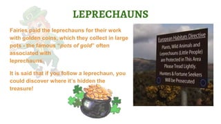 LEPRECHAUNS
Fairies paid the leprechauns for their work
with golden coins, which they collect in large
pots - the famous “pots of gold” often
associated with
leprechauns.
It is said that if you follow a leprechaun, you
could discover where it’s hidden the
treasure!
 
