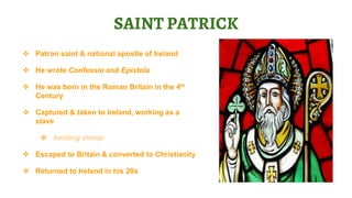  Patron saint & national apostle of Ireland
 He wrote Confessio and Epistola
 He was born in the Roman Britain in the 4th
Century
 Captured & taken to Ireland, working as a
slave
 herding sheep
 Escaped to Britain & converted to Christianity
 Returned to Ireland in his 20s
SAINT PATRICK
 