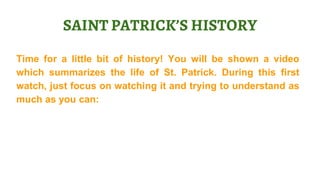 Time for a little bit of history! You will be shown a video
which summarizes the life of St. Patrick. During this first
watch, just focus on watching it and trying to understand as
much as you can:
SAINT PATRICK’S HISTORY
 