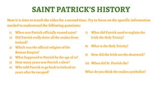 SAINT PATRICK’S HISTORY
Now it is time to watch the video for a second time. Try to focus on the specific information
needed to understand the following questions:
1) When was Patrick officially named saint?
2) Did Patrick really drive all the snakes from
Ireland?
3) Which was the official religion of the
Roman Empire?
4) What happened to Patrick by the age of 16?
5) How many years was Patrick a slave?
6) Who told Patrick to go back to Ireland 20
years after he escaped?
7) What did Patrick used to explain the
Irish the Holy Trinity?
8) What is the Holy Trinity?
9) How did the Irish see the shamrock?
10) When did St. Patrick die?
What do you think the snakes symbolize?
 