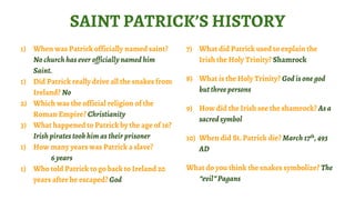 7) What did Patrick used to explain the
Irish the Holy Trinity? Shamrock
8) What is the Holy Trinity? God is one god
but three persons
9) How did the Irish see the shamrock? As a
sacred symbol
10) When did St. Patrick die? March 17th, 493
AD
What do you think the snakes symbolize? The
“evil” Pagans
SAINT PATRICK’S HISTORY
1) When was Patrick officially named saint?
No church has ever officially named him
Saint.
1) Did Patrick really drive all the snakes from
Ireland? No
2) Which was the official religion of the
Roman Empire? Christianity
3) What happened to Patrick by the age of 16?
Irish piratestook him as their prisoner
1) How many years was Patrick a slave?
6 years
1) Who told Patrick to go back to Ireland 20
years after he escaped? God
 