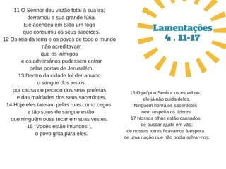 11 O Senhor deu vazão total à sua ira;
   derramou a sua grande fúria.
Ele acendeu em Sião um fogo
   que consumiu os seus alicerces.
12 Os reis da terra e os povos de todo o mundo
   não acreditavam
que os inimigos
   e os adversários pudessem entrar
   pelas portas de Jerusalém.
13 Dentro da cidade foi derramado
   o sangue dos justos,
por causa do pecado dos seus profetas
   e das maldades dos seus sacerdotes.
14 Hoje eles tateiam pelas ruas como cegos,
   e tão sujos de sangue estão,
que ninguém ousa tocar em suas vestes.
15 “Vocês estão imundos!”,
   o povo grita para eles.
Lamentações
4 . 11-17
16 O próprio Senhor os espalhou;
  ele já não cuida deles.
Ninguém honra os sacerdotes
  nem respeita os líderes.
17 Nossos olhos estão cansados
  de buscar ajuda em vão;
de nossas torres ficávamos à espera
  de uma nação que não podia salvar­nos.
 