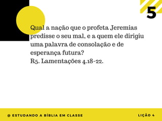 @ ESTUDANDO A BÍBLIA EM CLASSE LIÇÃO 4
5Qual a nação que o profeta Jeremias
predisse o seu mal, e a quem ele dirigiu
uma palavra de consolação e de
esperança futura?
R5. Lamentações 4.18-22.
 