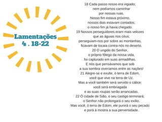 18 Cada passo nosso era vigiado;
   nem podíamos caminhar
   por nossas ruas.
Nosso fim estava próximo,
   nossos dias estavam contados;
o nosso fim já havia chegado.
19 Nossos perseguidores eram mais velozes
   que as águias nos céus;
perseguiam­nos por sobre as montanhas,
   ficavam de tocaia contra nós no deserto.
20 O ungido do Senhor,
   o próprio fôlego da nossa vida,
foi capturado em suas armadilhas.
E nós que pensávamos que sob
   a sua sombra viveríamos entre as nações!
21 Alegre­se e exulte, ó terra de Edom,
   você que vive na terra de Uz.
Mas a você também será servido o cálice:
você será embriagada
   e as suas roupas serão arrancadas.
22 Ó cidade de Sião, o seu castigo terminará;
   o Senhor não prolongará o seu exílio.
Mas você, ó terra de Edom, ele punirá o seu pecado
   e porá à mostra a sua perversidade.
Lamentações
4 . 18-22
 