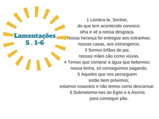 1 Lembra­te, Senhor,
   do que tem acontecido conosco;
olha e vê a nossa desgraça.
2 Nossa herança foi entregue aos estranhos,
   nossas casas, aos estrangeiros.
3 Somos órfãos de pai,
   nossas mães são como viúvas.
4 Temos que comprar a água que bebemos;
   nossa lenha, só conseguimos pagando.
5 Aqueles que nos perseguem
   estão bem próximos;
estamos exaustos e não temos como descansar.
6 Submetemo­nos ao Egito e à Assíria
   para conseguir pão.
Lamentações
5 . 1-6
 