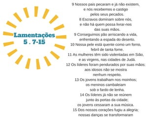 9 Nossos pais pecaram e já não existem,
e nós recebemos o castigo
   pelos seus pecados.
8 Escravos dominam sobre nós,
e não há quem possa livrar­nos
   das suas mãos.
9 Conseguimos pão arriscando a vida,
   enfrentando a espada do deserto.
10 Nossa pele está quente como um forno,
   febril de tanta fome.
11 As mulheres têm sido violentadas em Sião,
   e as virgens, nas cidades de Judá.
12 Os líderes foram pendurados por suas mãos;
aos idosos não se mostra
   nenhum respeito.
13 Os jovens trabalham nos moinhos;
os meninos cambaleiam
   sob o fardo de lenha.
14 Os líderes já não se reúnem
   junto às portas da cidade;
os jovens cessaram a sua música.
15 Dos nossos corações fugiu a alegria;
nossas danças se transformaram
Lamentações
5 . 7-15
 