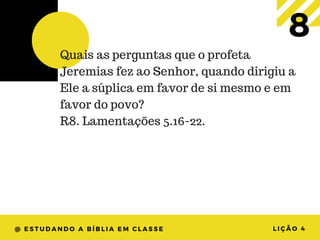 @ ESTUDANDO A BÍBLIA EM CLASSE LIÇÃO 4
8Quais as perguntas que o profeta
Jeremias fez ao Senhor, quando dirigiu a
Ele a súplica em favor de si mesmo e em
favor do povo?
R8. Lamentações 5.16-22.
 