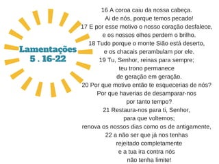 16 A coroa caiu da nossa cabeça.
   Ai de nós, porque temos pecado!
17 E por esse motivo o nosso coração desfalece,
   e os nossos olhos perdem o brilho.
18 Tudo porque o monte Sião está deserto,
   e os chacais perambulam por ele.
19 Tu, Senhor, reinas para sempre;
teu trono permanece
   de geração em geração.
20 Por que motivo então te esquecerias de nós?
Por que haverias de desamparar­nos
   por tanto tempo?
21 Restaura­nos para ti, Senhor,
   para que voltemos;
renova os nossos dias como os de antigamente,
22 a não ser que já nos tenhas
   rejeitado completamente
e a tua ira contra nós
   não tenha limite!
Lamentações
5 . 16-22
 