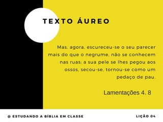 @ ESTUDANDO A BÍBLIA EM CLASSE LIÇÃO 04
TEXTO ÁUREO
Mas, agora, escureceu-se o seu parecer
mais do que o negrume, não se conhecem
nas ruas; a sua pele se lhes pegou aos
ossos, secou-se, tornou-se como um
pedaço de pau.
Lamentações 4. 8
 
