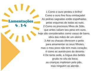 1 Como o ouro perdeu o brilho!
   Como o ouro fino ficou embaçado!
As pedras sagradas estão espalhadas
   pelas esquinas de todas as ruas.
2 Como os preciosos filhos de Sião,
   que antes valiam seu peso em ouro,
hoje são considerados como vasos de barro,
   obra das mãos de um oleiro!
3 Até os chacais oferecem o peito
   para amamentar os seus filhotes,
mas o meu povo não tem mais coração;
   é como as avestruzes do deserto.
4 De tanta sede, a língua dos bebês
   gruda no céu da boca;
as crianças imploram pelo pão,
   mas ninguém as atende.
Lamentações
4 . 1-4
 
