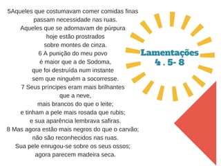 5Aqueles que costumavam comer comidas finas
   passam necessidade nas ruas.
Aqueles que se adornavam de púrpura
   hoje estão prostrados
   sobre montes de cinza.
6 A punição do meu povo
   é maior que a de Sodoma,
que foi destruída num instante
   sem que ninguém a socorresse.
7 Seus príncipes eram mais brilhantes
   que a neve,
   mais brancos do que o leite;
e tinham a pele mais rosada que rubis;
   e sua aparência lembrava safiras.
8 Mas agora estão mais negros do que o carvão;
   não são reconhecidos nas ruas.
Sua pele enrugou­se sobre os seus ossos;
   agora parecem madeira seca.
Lamentações
4 . 5- 8
 