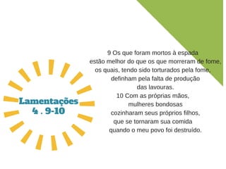 9 Os que foram mortos à espada
   estão melhor do que os que morreram de fome,
os quais, tendo sido torturados pela fome,
   definham pela falta de produção
   das lavouras.
10 Com as próprias mãos,
   mulheres bondosas
   cozinharam seus próprios filhos,
que se tornaram sua comida
   quando o meu povo foi destruído.
Lamentações
4 . 9-10
 