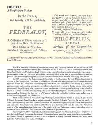 19
CHAPTER 2
A Fragile New Nation
An ad in the New York Packet for The Federalist; or, The New Constitution, published in two volumes in 1788 by
J. and A. McLean.
	 The New York press, beginning a complex relationship with Tammany Hall that will stretch into the 20th
century, reports the advent of the Society of St. Tammany at the end of April 1787. Two of Tammany’s founders, John
Pintard and Matthew L. Davis, immediately begin to see the value of creating favorable notices in the newspapers—
press releases—for a society that began with a public, patriotic agenda. It would soon be augmented by the private and
political. One of the society’s early public acts is the creation of America’s first museum, founded by John Pintard.
	 In 1787, reacting to the shortcomings of the Articles of Confederation, the United States Constitution is
adopted at the Constitutional Convention in Philadelphia. In 1789, after being promoted by Alexander Hamilton’s
Federalist Papers, the Constitution is ratified by the United States. The constitution of the Society of St. Tammany
appears soon thereafter, stating, among other amendments, that the society would be divided into the public and the
private—with the public being subservient to the private. It will also exclude immigrants from being society officials—
known as sachems. This will eventually change. The society adopts Philadelphia’s Son’s of St. Tammany’s use of Indian
customs, calling the tavern that they meet in a “Wigwam,” making the bucktail their official badge, and dressing in
Indian garb during parades and celebrations.
Much to the distress of President George Washington, the First Party System is created. It pits Thomas
Jefferson’s Democratic-Republican Party against Alexander Hamilton’s Federalist Party. It is the age-old conflict of
States rights versus the power of the Federal Government. It is a war that is raging to this day. At first both Federalists
and Democratic-Republicans were members of the Society of St. Tammany. But soon the Democratic-Republican
majority of the society began to criticize some of the policies of George Washington—mainly his sending troops to
quell the Whiskey Rebellion. This criticism leads the Federalists to quit en masse.
Answering to what they perceived as Hamilton’s centralized, elitist, pro British platform, the society throws in
their lot with Jefferson’s Democratic-Republican’s. Washington, having served the nation for eighteen years, publishes
his Farewell Address in September of 1796. It is said to be written in part by Alexander Hamilton, and would define
Federalist Party doctrine. And so, the battle begins.
 