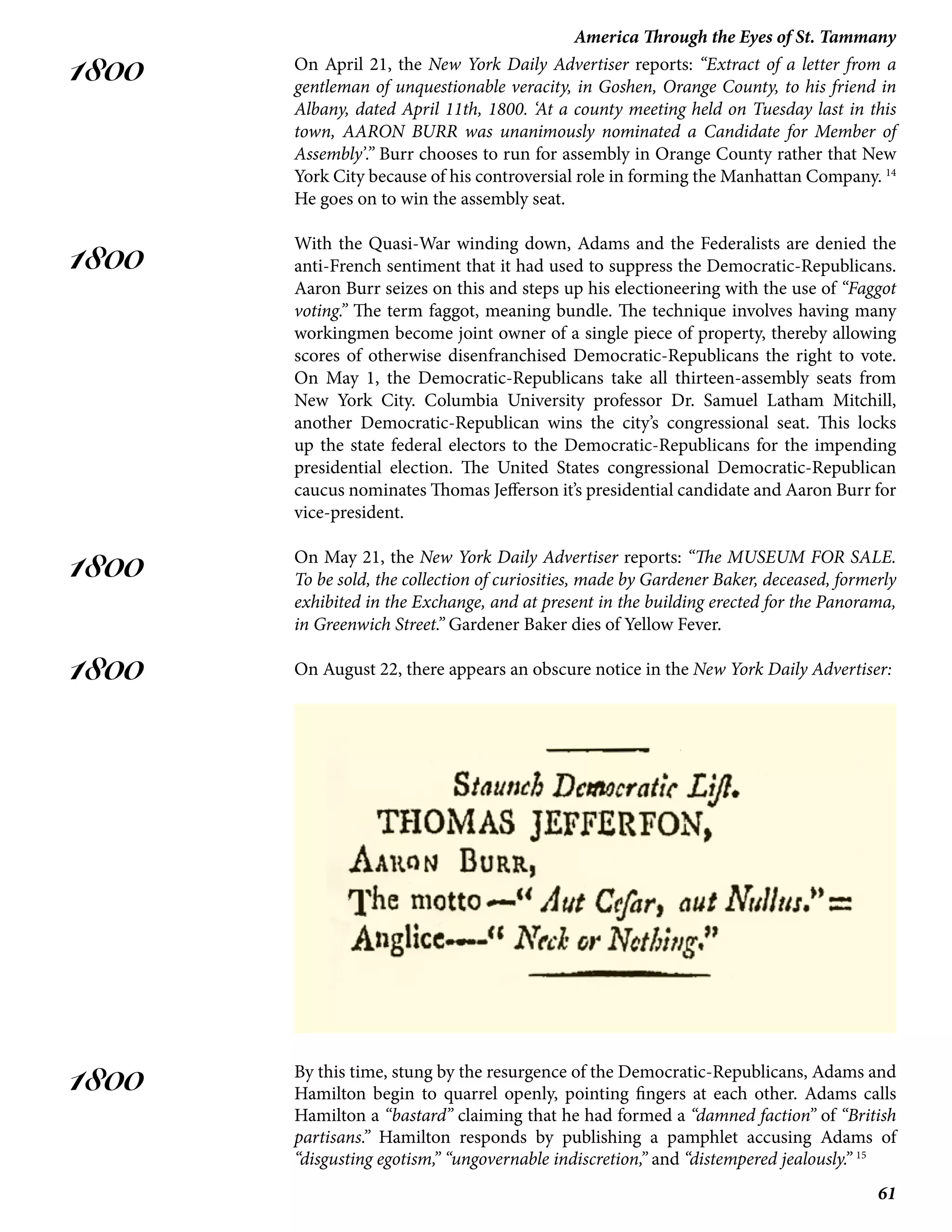 61
America Through the Eyes of St. Tammany
1800
1800
1800
1800
1800
On April 21, the New York Daily Advertiser reports: “Extract of a letter from a
gentleman of unquestionable veracity, in Goshen, Orange County, to his friend in
Albany, dated April 11th, 1800. ‘At a county meeting held on Tuesday last in this
town, AARON BURR was unanimously nominated a Candidate for Member of
Assembly’.” Burr chooses to run for assembly in Orange County rather that New
York City because of his controversial role in forming the Manhattan Company. 14
He goes on to win the assembly seat.
With the Quasi-War winding down, Adams and the Federalists are denied the
anti-French sentiment that it had used to suppress the Democratic-Republicans.
Aaron Burr seizes on this and steps up his electioneering with the use of “Faggot
voting.” The term faggot, meaning bundle. The technique involves having many
workingmen become joint owner of a single piece of property, thereby allowing
scores of otherwise disenfranchised Democratic-Republicans the right to vote.
On May 1, the Democratic-Republicans take all thirteen-assembly seats from
New York City. Columbia University professor Dr. Samuel Latham Mitchill,
another Democratic-Republican wins the city’s congressional seat. This locks
up the state federal electors to the Democratic-Republicans for the impending
presidential election. The United States congressional Democratic-Republican
caucus nominates Thomas Jefferson it’s presidential candidate and Aaron Burr for
vice-president.
On May 21, the New York Daily Advertiser reports: “The MUSEUM FOR SALE.
To be sold, the collection of curiosities, made by Gardener Baker, deceased, formerly
exhibited in the Exchange, and at present in the building erected for the Panorama,
in Greenwich Street.” Gardener Baker dies of Yellow Fever.
On August 22, there appears an obscure notice in the New York Daily Advertiser:
By this time, stung by the resurgence of the Democratic-Republicans, Adams and
Hamilton begin to quarrel openly, pointing fingers at each other. Adams calls
Hamilton a “bastard” claiming that he had formed a “damned faction” of “British
partisans.” Hamilton responds by publishing a pamphlet accusing Adams of
“disgusting egotism,” “ungovernable indiscretion,” and “distempered jealously.” 15
 