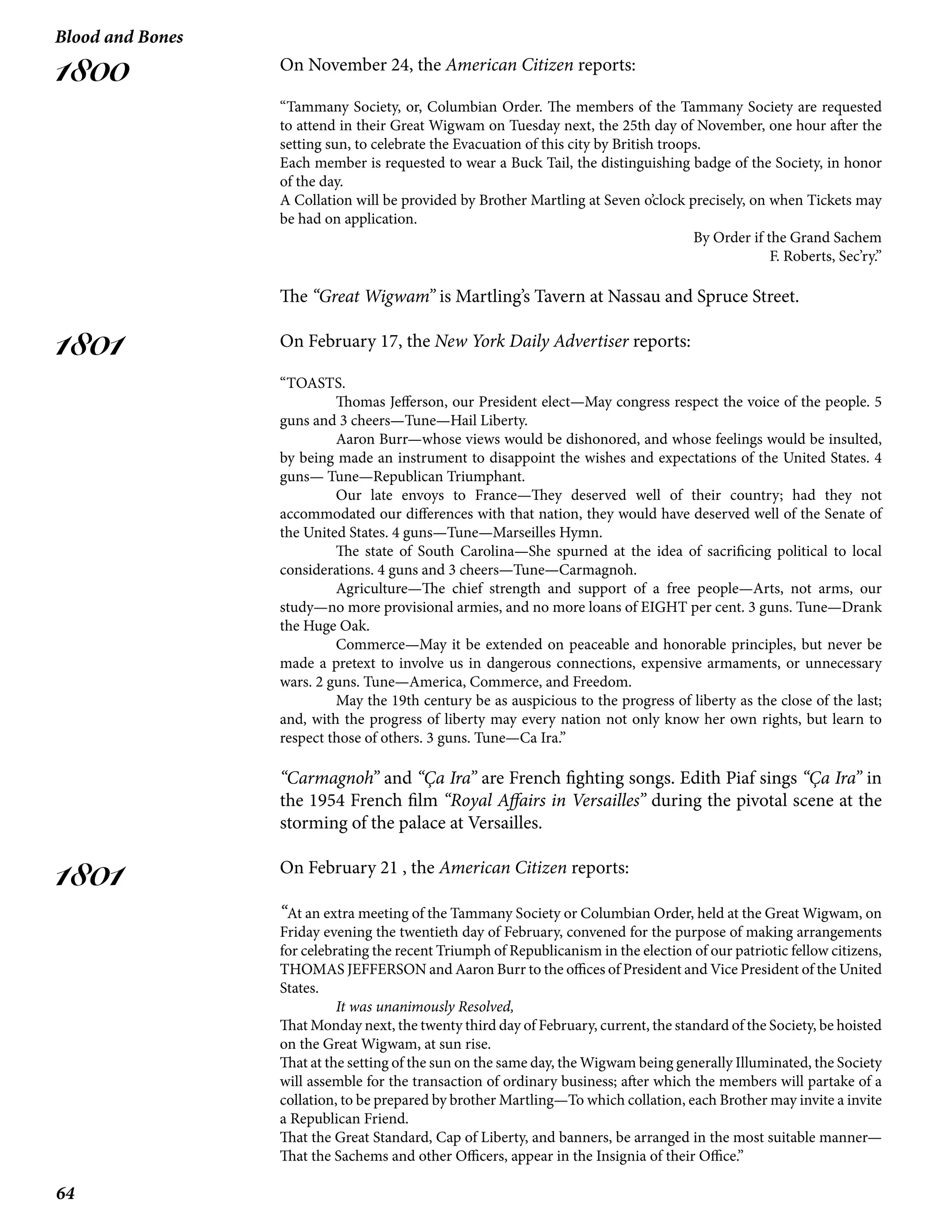 64
Blood and Bones
1800
1801
1801
On November 24, the American Citizen reports:
“Tammany Society, or, Columbian Order. The members of the Tammany Society are requested
to attend in their Great Wigwam on Tuesday next, the 25th day of November, one hour after the
setting sun, to celebrate the Evacuation of this city by British troops.
Each member is requested to wear a Buck Tail, the distinguishing badge of the Society, in honor
of the day.
A Collation will be provided by Brother Martling at Seven o’clock precisely, on when Tickets may
be had on application.
By Order if the Grand Sachem
F. Roberts, Sec’ry.”
The “Great Wigwam” is Martling’s Tavern at Nassau and Spruce Street.
On February 17, the New York Daily Advertiser reports:
“TOASTS.
	 Thomas Jefferson, our President elect—May congress respect the voice of the people. 5
guns and 3 cheers—Tune—Hail Liberty.
Aaron Burr—whose views would be dishonored, and whose feelings would be insulted,
by being made an instrument to disappoint the wishes and expectations of the United States. 4
guns— Tune—Republican Triumphant.
Our late envoys to France—They deserved well of their country; had they not
accommodated our differences with that nation, they would have deserved well of the Senate of
the United States. 4 guns—Tune—Marseilles Hymn.
The state of South Carolina—She spurned at the idea of sacrificing political to local
considerations. 4 guns and 3 cheers—Tune—Carmagnoh.
Agriculture—The chief strength and support of a free people—Arts, not arms, our
study—no more provisional armies, and no more loans of EIGHT per cent. 3 guns. Tune—Drank
the Huge Oak.
Commerce—May it be extended on peaceable and honorable principles, but never be
made a pretext to involve us in dangerous connections, expensive armaments, or unnecessary
wars. 2 guns. Tune—America, Commerce, and Freedom.
May the 19th century be as auspicious to the progress of liberty as the close of the last;
and, with the progress of liberty may every nation not only know her own rights, but learn to
respect those of others. 3 guns. Tune—Ca Ira.”
“Carmagnoh” and “Ça Ira” are French fighting songs. Edith Piaf sings “Ça Ira” in
the 1954 French film “Royal Affairs in Versailles” during the pivotal scene at the
storming of the palace at Versailles.
On February 21 , the American Citizen reports:
“At an extra meeting of the Tammany Society or Columbian Order, held at the Great Wigwam, on
Friday evening the twentieth day of February, convened for the purpose of making arrangements
for celebrating the recent Triumph of Republicanism in the election of our patriotic fellow citizens,
THOMAS JEFFERSON and Aaron Burr to the offices of President and Vice President of the United
States.
	 It was unanimously Resolved,
That Monday next, the twenty third day of February, current, the standard of the Society, be hoisted
on the Great Wigwam, at sun rise.
That at the setting of the sun on the same day, the Wigwam being generally Illuminated, the Society
will assemble for the transaction of ordinary business; after which the members will partake of a
collation, to be prepared by brother Martling—To which collation, each Brother may invite a invite
a Republican Friend.
That the Great Standard, Cap of Liberty, and banners, be arranged in the most suitable manner—
That the Sachems and other Officers, appear in the Insignia of their Office.”
 