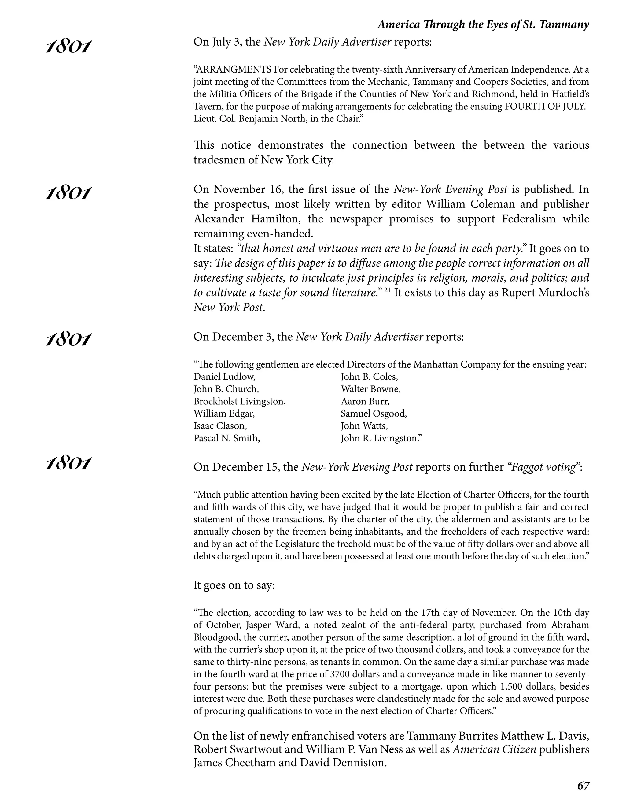 67
America Through the Eyes of St. Tammany
1801
1801
1801
1801
On July 3, the New York Daily Advertiser reports:
“ARRANGMENTS For celebrating the twenty-sixth Anniversary of American Independence. At a
joint meeting of the Committees from the Mechanic, Tammany and Coopers Societies, and from
the Militia Officers of the Brigade if the Counties of New York and Richmond, held in Hatfield’s
Tavern, for the purpose of making arrangements for celebrating the ensuing FOURTH OF JULY.
Lieut. Col. Benjamin North, in the Chair.”
This notice demonstrates the connection between the between the various
tradesmen of New York City.
On November 16, the first issue of the New-York Evening Post is published. In
the prospectus, most likely written by editor William Coleman and publisher
Alexander Hamilton, the newspaper promises to support Federalism while
remaining even-handed.
It states: “that honest and virtuous men are to be found in each party.” It goes on to
say: The design of this paper is to diffuse among the people correct information on all
interesting subjects, to inculcate just principles in religion, morals, and politics; and
to cultivate a taste for sound literature.” 21
It exists to this day as Rupert Murdoch’s
New York Post.
On December 3, the New York Daily Advertiser reports:
“The following gentlemen are elected Directors of the Manhattan Company for the ensuing year:
Daniel Ludlow,			 John B. Coles,
John B. Church,			 Walter Bowne,
Brockholst Livingston, 		 Aaron Burr,
William Edgar,			 Samuel Osgood,
Isaac Clason,			 John Watts,
Pascal N. Smith,			 John R. Livingston.”
On December 15, the New-York Evening Post reports on further “Faggot voting”:
“Much public attention having been excited by the late Election of Charter Officers, for the fourth
and fifth wards of this city, we have judged that it would be proper to publish a fair and correct
statement of those transactions. By the charter of the city, the aldermen and assistants are to be
annually chosen by the freemen being inhabitants, and the freeholders of each respective ward:
and by an act of the Legislature the freehold must be of the value of fifty dollars over and above all
debts charged upon it, and have been possessed at least one month before the day of such election.”
It goes on to say:
“The election, according to law was to be held on the 17th day of November. On the 10th day
of October, Jasper Ward, a noted zealot of the anti-federal party, purchased from Abraham
Bloodgood, the currier, another person of the same description, a lot of ground in the fifth ward,
with the currier’s shop upon it, at the price of two thousand dollars, and took a conveyance for the
same to thirty-nine persons, as tenants in common. On the same day a similar purchase was made
in the fourth ward at the price of 3700 dollars and a conveyance made in like manner to seventy-
four persons: but the premises were subject to a mortgage, upon which 1,500 dollars, besides
interest were due. Both these purchases were clandestinely made for the sole and avowed purpose
of procuring qualifications to vote in the next election of Charter Officers.”
On the list of newly enfranchised voters are Tammany Burrites Matthew L. Davis,
Robert Swartwout and William P. Van Ness as well as American Citizen publishers
James Cheetham and David Denniston.
 