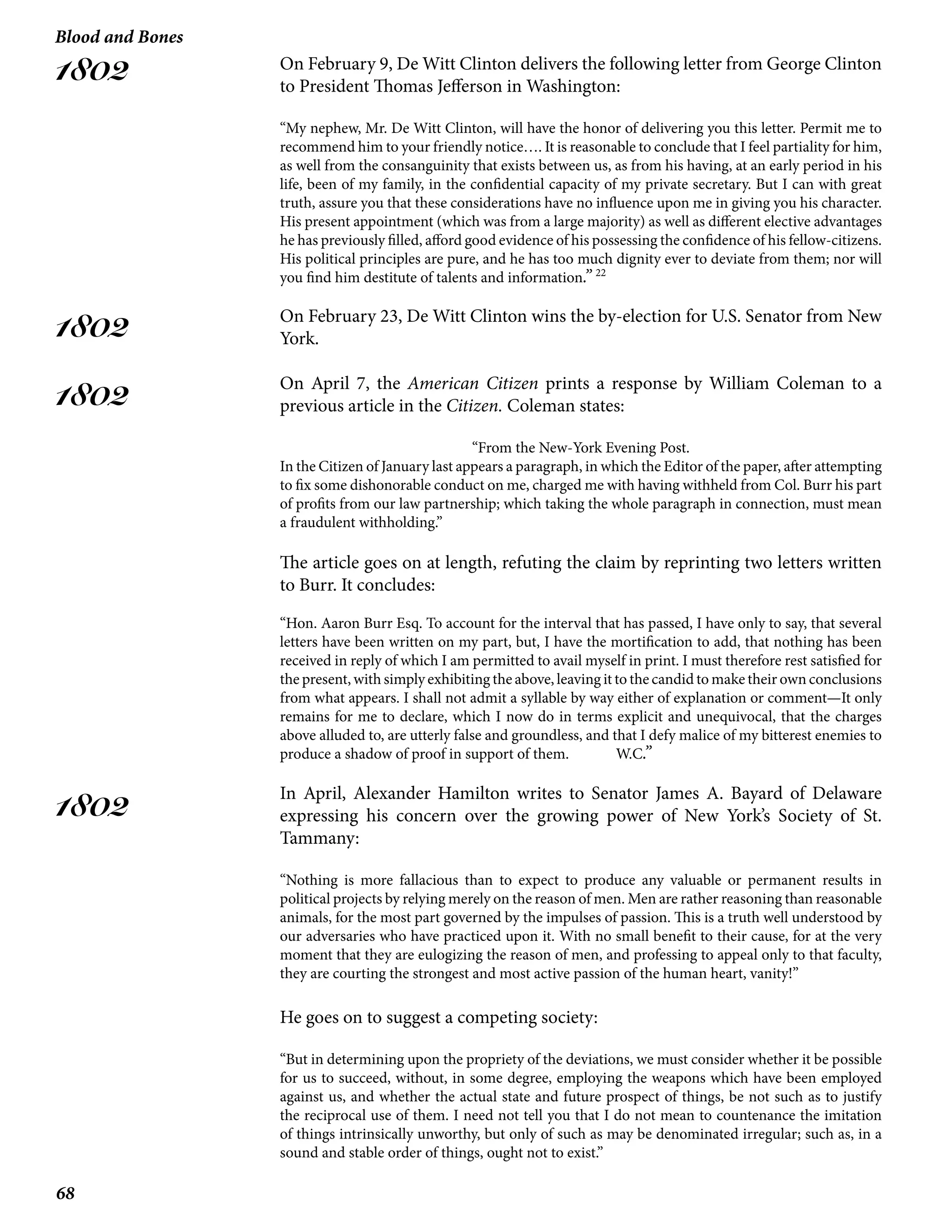 68
Blood and Bones
1802
1802
1802
1802
On February 9, De Witt Clinton delivers the following letter from George Clinton
to President Thomas Jefferson in Washington:
“My nephew, Mr. De Witt Clinton, will have the honor of delivering you this letter. Permit me to
recommend him to your friendly notice…. It is reasonable to conclude that I feel partiality for him,
as well from the consanguinity that exists between us, as from his having, at an early period in his
life, been of my family, in the confidential capacity of my private secretary. But I can with great
truth, assure you that these considerations have no influence upon me in giving you his character.
His present appointment (which was from a large majority) as well as different elective advantages
he has previously filled, afford good evidence of his possessing the confidence of his fellow-citizens.
His political principles are pure, and he has too much dignity ever to deviate from them; nor will
you find him destitute of talents and information.” 22
On February 23, De Witt Clinton wins the by-election for U.S. Senator from New
York.
On April 7, the American Citizen prints a response by William Coleman to a
previous article in the Citizen. Coleman states:
“From the New-York Evening Post.
In the Citizen of January last appears a paragraph, in which the Editor of the paper, after attempting
to fix some dishonorable conduct on me, charged me with having withheld from Col. Burr his part
of profits from our law partnership; which taking the whole paragraph in connection, must mean
a fraudulent withholding.”
The article goes on at length, refuting the claim by reprinting two letters written
to Burr. It concludes:
“Hon. Aaron Burr Esq. To account for the interval that has passed, I have only to say, that several
letters have been written on my part, but, I have the mortification to add, that nothing has been
received in reply of which I am permitted to avail myself in print. I must therefore rest satisfied for
the present, with simply exhibiting the above, leaving it to the candid to make their own conclusions
from what appears. I shall not admit a syllable by way either of explanation or comment—It only
remains for me to declare, which I now do in terms explicit and unequivocal, that the charges
above alluded to, are utterly false and groundless, and that I defy malice of my bitterest enemies to
produce a shadow of proof in support of them. 	 W.C.”
In April, Alexander Hamilton writes to Senator James A. Bayard of Delaware
expressing his concern over the growing power of New York’s Society of St.
Tammany:
“Nothing is more fallacious than to expect to produce any valuable or permanent results in
political projects by relying merely on the reason of men. Men are rather reasoning than reasonable
animals, for the most part governed by the impulses of passion. This is a truth well understood by
our adversaries who have practiced upon it. With no small benefit to their cause, for at the very
moment that they are eulogizing the reason of men, and professing to appeal only to that faculty,
they are courting the strongest and most active passion of the human heart, vanity!”
He goes on to suggest a competing society:
“But in determining upon the propriety of the deviations, we must consider whether it be possible
for us to succeed, without, in some degree, employing the weapons which have been employed
against us, and whether the actual state and future prospect of things, be not such as to justify
the reciprocal use of them. I need not tell you that I do not mean to countenance the imitation
of things intrinsically unworthy, but only of such as may be denominated irregular; such as, in a
sound and stable order of things, ought not to exist.”
 
